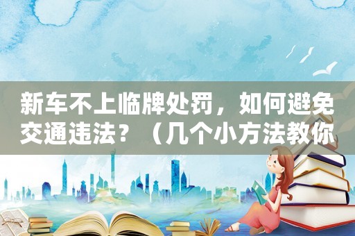 新車不上臨牌處罰，如何避免交通違法？（幾個小方法教你輕松搞定）