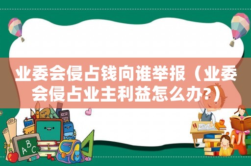 業(yè)委會侵占錢向誰舉報（業(yè)委會侵占業(yè)主利益怎么辦?）