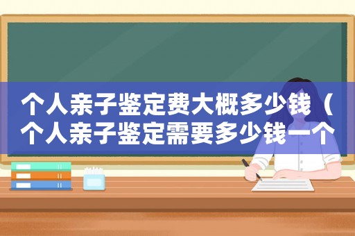 個人親子鑒定費大概多少錢（個人親子鑒定需要多少錢一個）