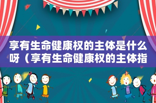 享有生命健康權的主體是什么呀（享有生命健康權的主體指的是什么意思）