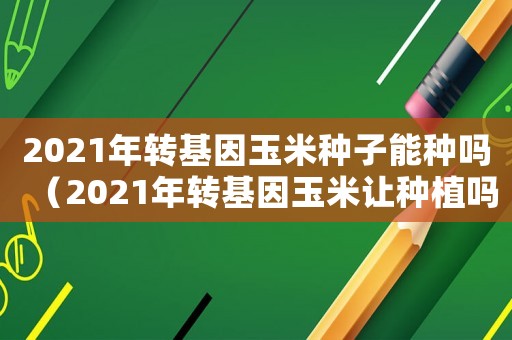 2021年轉基因玉米種子能種嗎（2021年轉基因玉米讓種植嗎）