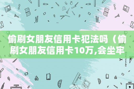 偷刷女朋友信用卡犯法嗎（偷刷女朋友信用卡10萬,會坐牢嗎）