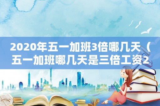 2020年五一加班3倍哪幾天（五一加班哪幾天是三倍工資2023年）