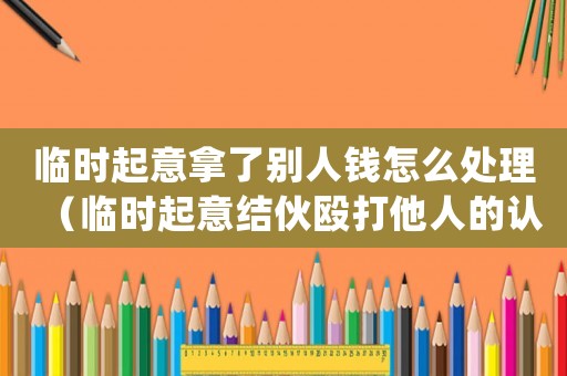 臨時起意拿了別人錢怎么處理（臨時起意結伙毆打他人的認定）