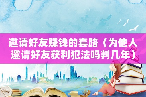 邀請(qǐng)好友賺錢的套路（為他人邀請(qǐng)好友獲利犯法嗎判幾年）