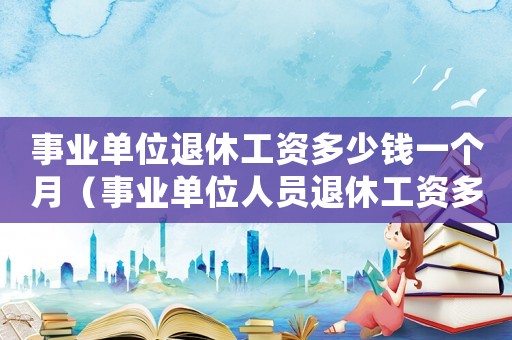 事業單位退休工資多少錢一個月（事業單位人員退休工資多少錢）