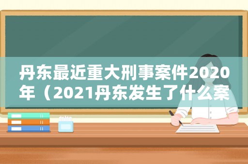 丹東最近重大刑事案件2020年（2021丹東發(fā)生了什么案件）