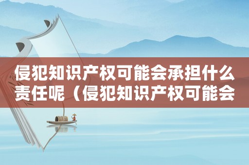 侵犯知識產權可能會承擔什么責任呢（侵犯知識產權可能會承擔什么責任）
