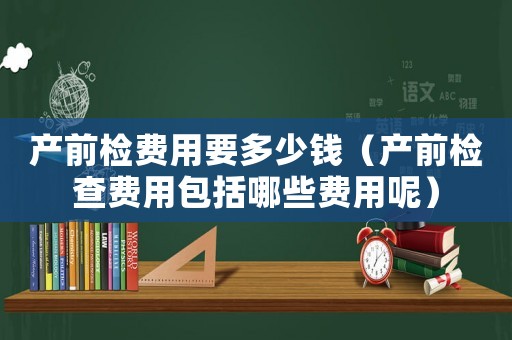 產(chǎn)前檢費(fèi)用要多少錢（產(chǎn)前檢查費(fèi)用包括哪些費(fèi)用呢）