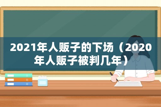 2021年人販子的下場（2020年人販子被判幾年）