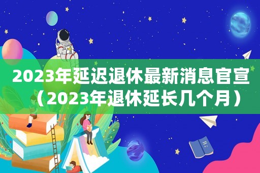 2023年延遲退休最新消息官宣（2023年退休延長幾個月）