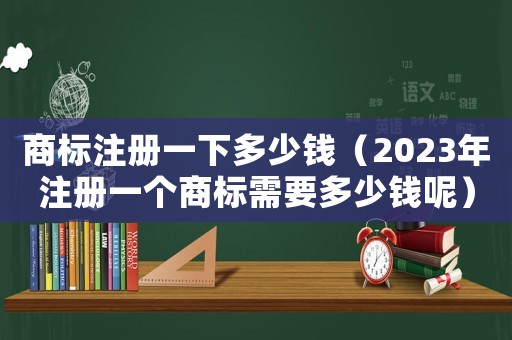 商標注冊一下多少錢（2023年注冊一個商標需要多少錢呢）