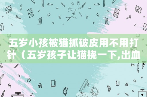 五歲小孩被貓抓破皮用不用打針（五歲孩子讓貓撓一下,出血怎么辦）