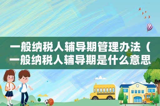 一般納稅人輔導(dǎo)期管理辦法（一般納稅人輔導(dǎo)期是什么意思）