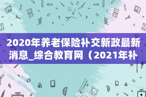 2020年養(yǎng)老保險(xiǎn)補(bǔ)交新政最新消息_綜合教育網(wǎng)（2021年補(bǔ)繳養(yǎng)老保險(xiǎn)政）