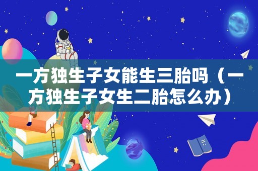 一方獨生子女能生三胎嗎（一方獨生子女生二胎怎么辦）