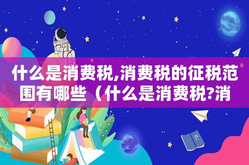 什么是消費稅,消費稅的征稅范圍有哪些（什么是消費稅?消費稅有什么特點?）