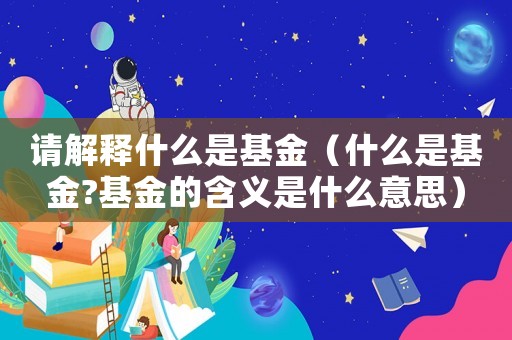請解釋什么是基金（什么是基金?基金的含義是什么意思）