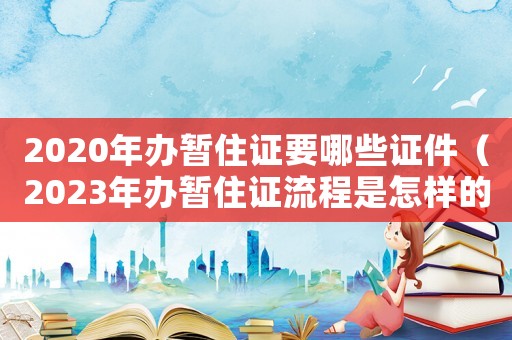 2020年辦暫住證要哪些證件（2023年辦暫住證流程是怎樣的呀）