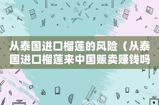 從泰國進口榴蓮的風(fēng)險（從泰國進口榴蓮來中國販賣賺錢嗎）