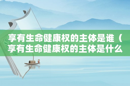 享有生命健康權的主體是誰（享有生命健康權的主體是什么人）
