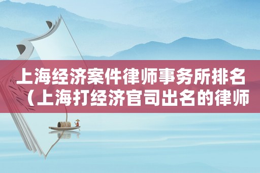 上海經濟案件律師事務所排名（上海打經濟官司出名的律師）