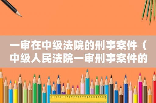 一審在中級法院的刑事案件（中級人民法院一審刑事案件的范圍）