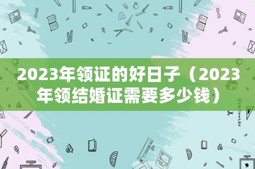 2023年領證的好日子（2023年領結婚證需要多少錢）