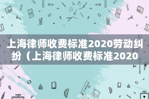 上海律師收費標準2020勞動糾紛（上海律師收費標準2020）