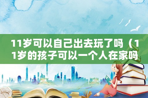 11歲可以自己出去玩了嗎（11歲的孩子可以一個人在家嗎）