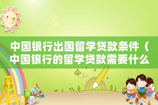 中國銀行出國留學貸款條件（中國銀行的留學貸款需要什么條件）