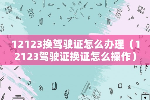 12123換駕駛證怎么辦理（12123駕駛證換證怎么操作）