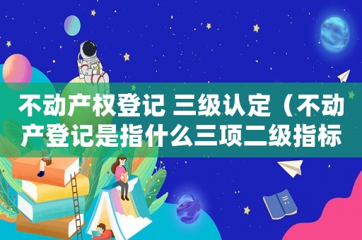 不動產權登記 三級認定（不動產登記是指什么三項二級指標）