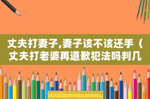 丈夫打妻子,妻子該不該還手（丈夫打老婆再道歉犯法嗎判幾年）