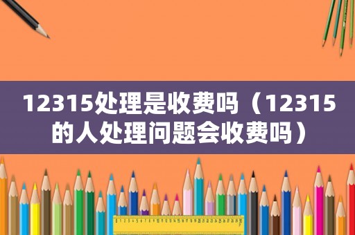 12315處理是收費嗎（12315的人處理問題會收費嗎）