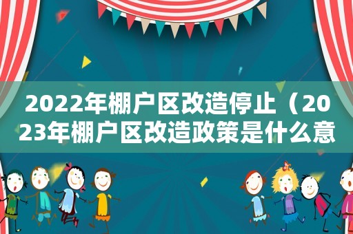 2022年棚戶區改造停止（2023年棚戶區改造政策是什么意思）