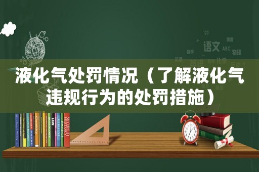 液化氣處罰情況（了解液化氣違規行為的處罰措施）