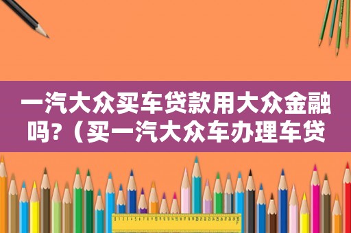 一汽大眾買車貸款用大眾金融嗎?（買一汽大眾車辦理車貸需要注意什么）