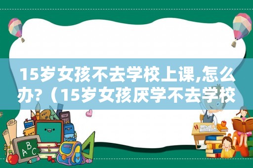 15歲女孩不去學校上課,怎么辦?（15歲女孩厭學不去學校怎么辦）