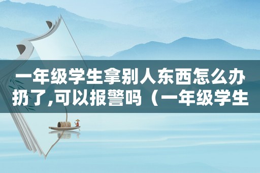 一年級(jí)學(xué)生拿別人東西怎么辦扔了,可以報(bào)警嗎（一年級(jí)學(xué)生拿別人東西怎么辦）