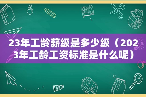 23年工齡薪級是多少級（2023年工齡工資標準是什么呢）