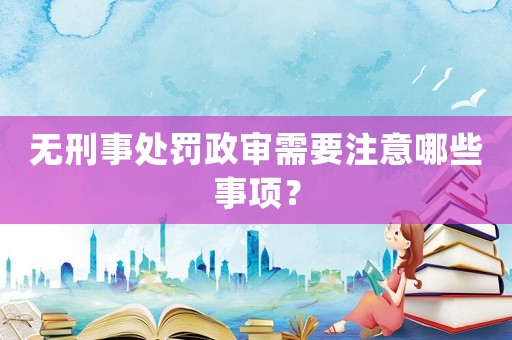 無刑事處罰政審需要注意哪些事項？