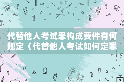 代替他人考試罪構成要件有何規定（代替他人考試如何定罪處罰案例）