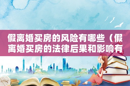 假離婚買房的風險有哪些（假離婚買房的法律后果和影響有哪些）