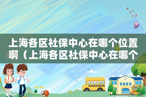 上海各區(qū)社保中心在哪個位置?。ㄉ虾８鲄^(qū)社保中心在哪個位置）