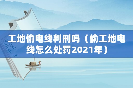 工地偷電線判刑嗎（偷工地電線怎么處罰2021年）