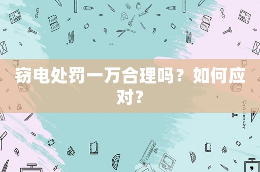 竊電處罰一萬合理嗎？如何應(yīng)對(duì)？