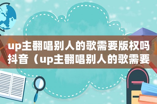 up主翻唱?jiǎng)e人的歌需要版權(quán)嗎抖音（up主翻唱?jiǎng)e人的歌需要版權(quán)嗎）