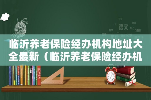 臨沂養老保險經辦機構地址大全最新（臨沂養老保險經辦機構地址大全最新）