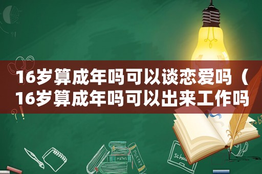 16歲算成年嗎可以談戀愛嗎（16歲算成年嗎可以出來工作嗎）